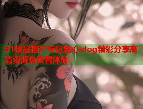 91精品国产专区糖心vlog精彩分享高清资源免费看体验  第1张