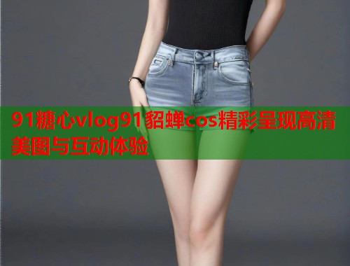 91糖心vlog91貂蝉cos精彩呈现高清美图与互动体验  第1张