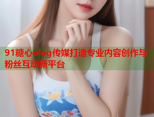 91糖心vlog传媒打造专业内容创作与粉丝互动新平台  第1张