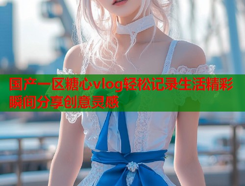 国产一区糖心vlog轻松记录生活精彩瞬间分享创意灵感  第1张