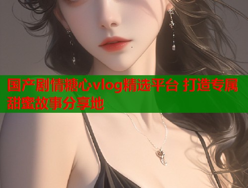 国产剧情糖心vlog精选平台 打造专属甜蜜故事分享地  第1张