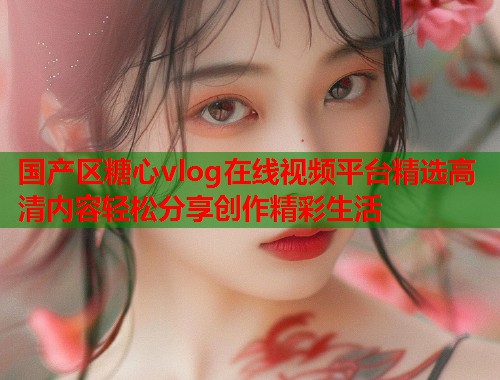 国产区糖心vlog在线视频平台精选高清内容轻松分享创作精彩生活  第2张