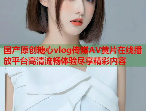 国产原创糖心vlog传媒AV黄片在线播放平台高清流畅体验尽享精彩内容  第1张