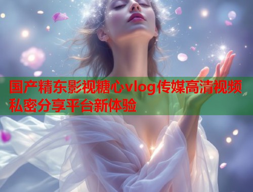 国产精东影视糖心vlog传媒高清视频私密分享平台新体验  第1张