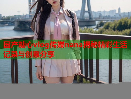国产糖心vlog传媒nana揭秘精彩生活记录与创意分享  第1张