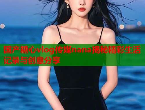 国产糖心vlog传媒nana揭秘精彩生活记录与创意分享  第2张