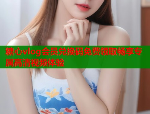 糖心vlog会员兑换码免费领取畅享专属高清视频体验  第1张