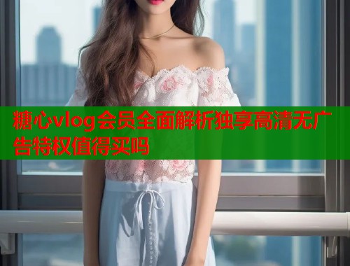 糖心vlog会员全面解析独享高清无广告特权值得买吗  第1张