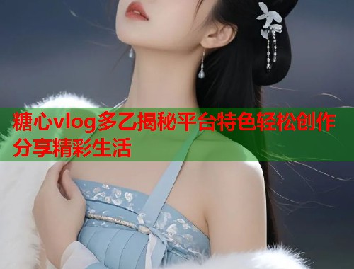 糖心vlog多乙揭秘平台特色轻松创作分享精彩生活  第1张