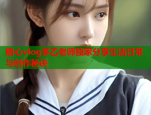 糖心vlog多乙老师独家分享生活日常与创作秘诀  第2张