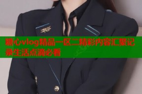 糖心vlog精品一区二精彩内容汇聚记录生活点滴必看