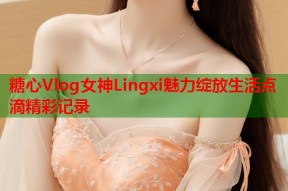 糖心Vlog女神Lingxi魅力绽放生活点滴精彩记录