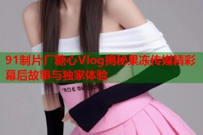 91制片厂糖心Vlog揭秘果冻传媒精彩幕后故事与独家体验