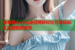 谁有糖心vlog途径揭秘轻松分享精彩生活视频新体验