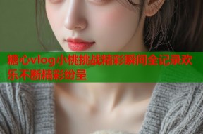 糖心vlog小桃挑战精彩瞬间全记录欢乐不断精彩纷呈