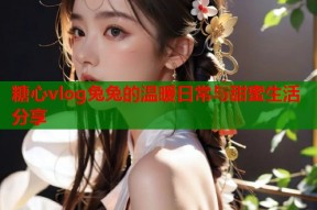 糖心vlog兔兔的温暖日常与甜蜜生活分享