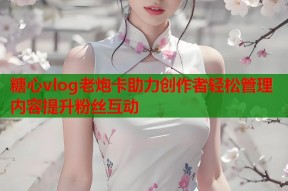 糖心vlog老炮卡助力创作者轻松管理内容提升粉丝互动
