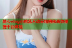 糖心vlog小桃酱不动采精揭秘高效便捷平台体验
