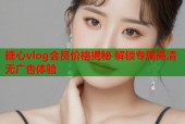 糖心vlog会员价格揭秘 解锁专属高清无广告体验