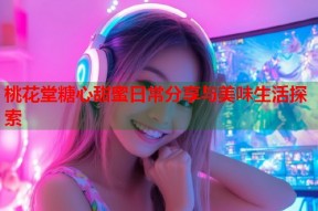 桃花堂糖心甜蜜日常分享与美味生活探索