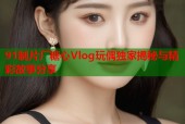 91制片厂糖心Vlog玩偶独家揭秘与精彩故事分享