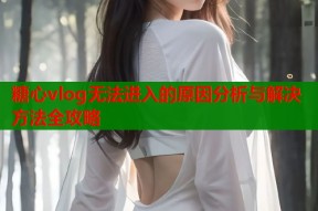 糖心vlog无法进入的原因分析与解决方法全攻略