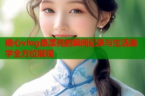 糖心vlog最漂亮的瞬间记录与生活美学全方位展现