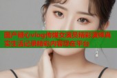 国产糖心vlog传媒女演员精彩演绎真实生活记录精彩内容尽在平台