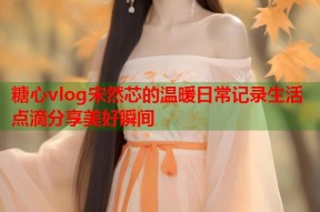 糖心vlog宋然芯的温暖日常记录生活点滴分享美好瞬间