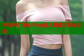91制片厂糖心Vlog粉人甜蜜日常全记录
