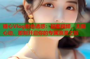 糖心Vlog粉色诱惑：甜蜜视频，无限心动，即刻开启你的专属浪漫之旅