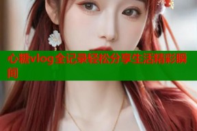 心糖vlog全记录轻松分享生活精彩瞬间