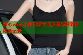 糖心vlog小桃日常生活点滴与甜蜜冒险全记录