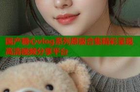 国产糖心vlog系列原版合集精彩呈现高清视频分享平台