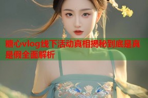 糖心vlog线下活动真相揭秘到底是真是假全面解析