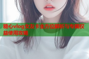 糖心vlog女友卡全方位解析与专属权益使用攻略