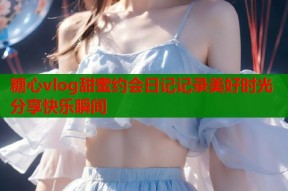 糖心vlog甜蜜约会日记记录美好时光分享快乐瞬间