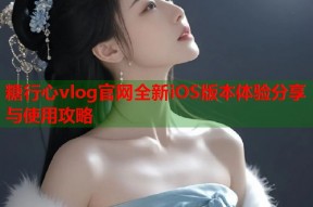 糖行心vlog官网全新iOS版本体验分享与使用攻略