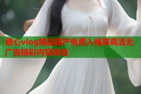 糖心vlog精品国产免费入畅享高清无广告精彩内容体验