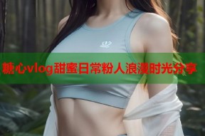 糖心vlog甜蜜日常粉人浪漫时光分享