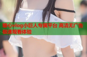 糖心vlog小巨人专属平台 高清无广告极速观看体验