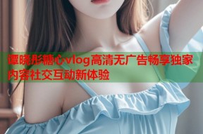 谭晓彤糖心vlog高清无广告畅享独家内容社交互动新体验