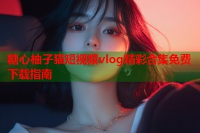 糖心柚子猫短视频vlog精彩合集免费下载指南