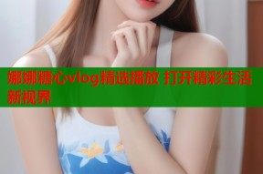 娜娜糖心vlog精选播放 打开精彩生活新视界