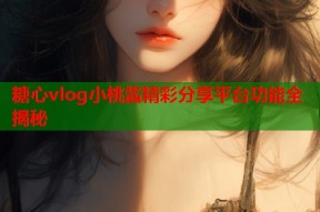 糖心vlog小桃酱精彩分享平台功能全揭秘