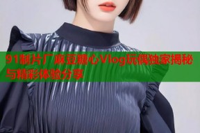 91制片厂麻豆糖心Vlog玩偶独家揭秘与精彩体验分享