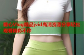 糖心Vlog精品jvid高清资源分享轻松观看精彩不停