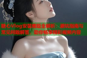 糖心Vlog安装难题全解析：避坑指南与常见问题解答，助你畅享精彩视频内容