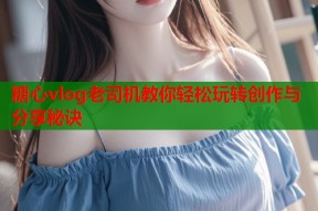 糖心vlog老司机教你轻松玩转创作与分享秘诀