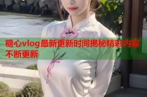 糖心vlog最新更新时间揭秘精彩内容不断更新